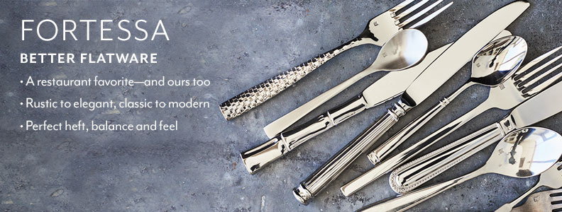 Fortessa Better Flatware. A restaurant favorite, and ours too. Rustic to elegant, classic to modern. Perfect heft, balance and feel.