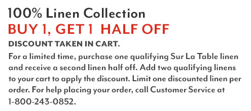100% Linen Collection Buy one, Get One Half Off. Discount Taken In Cart. For a limited time, purchase one qualifying Sur La Table linen and receive a second linen half off. Add two qualifying linens to your cart to apply the discount. Limit one discounted linen per order. For help placing your order, call customer service at 1-800-243-0852.