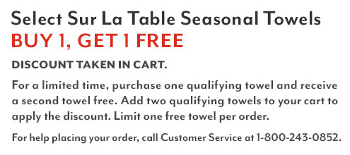 Select Sur La Table Seasonal Towels buy 1 get 1 free. Discount taken in cart. Shop all eligible items. For a limited time, purchase one qualifying towel and receive a second towel free. Add two qualifying towels to your cart to apply the discount. Limit one free towel per order. For help placing your order, call customer service at 1-800-243-0852.