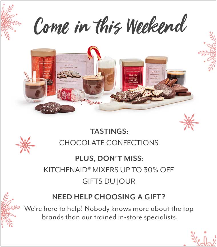 Come in this Weekend. Tastings: Confections & Hot Chocolate. Plus, don't miss: 20% off Holiday Entertaining, gifts du jour. Need Help choosing a gift? We're here to help! Nobody knows more about the top brands than our trained in-store specialists.