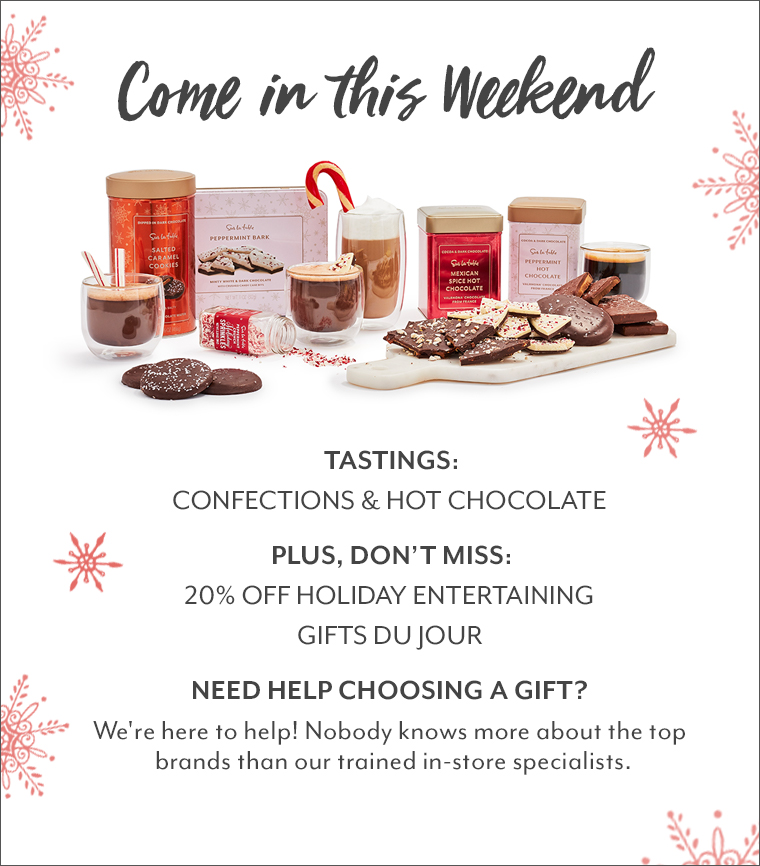Come in this Weekend. Tastings: Confections & Hot Chocolate. Plus, don't miss: 20% off Holiday Entertaining, gifts du jour. Need Help choosing a gift? We're here to help! Nobody knows more about the top brands than our trained in-store specialists.