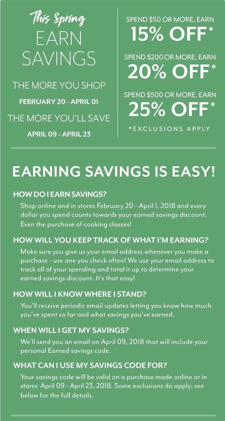 EARN SPRING SAVINGS: Limit one savings code per customer. One-time use on a purchase April 09 - April 23, 2018 only. Savings code must be presented at time of redemption. Cannot be combined with any other offers, discounts or coupons. Not redeemable for cash.
Spring Savings redemption excludes gift cards, prior purchases, gift-wrap, shipping, in-store and online cooking classes . Excludes products shipped directly from the vendor. The following brands have chosen not to participate in the savings redemption portion of this promotion: Bob Kramer by J.A. Henckels, Breville (non Nespresso), Coravin, Demeyere, Emile Henry, Global, Instant Pot, Joule by ChefSteps, Jura, Kalamazoo, KitchenAid Pro Line, Le Creuset, Mauviel, Miyabi, Riedel, Scanpan, Shun, Staub, Technivorm, Thermapen, Vitamix, Wolf Gourmet, Wüsthof and Zwilling J.A. Henckels. Brand exclusions subject to change. Purchases of these brands are included in eligible earnings. Qualifying orders over $59 will automatically receive free shipping.