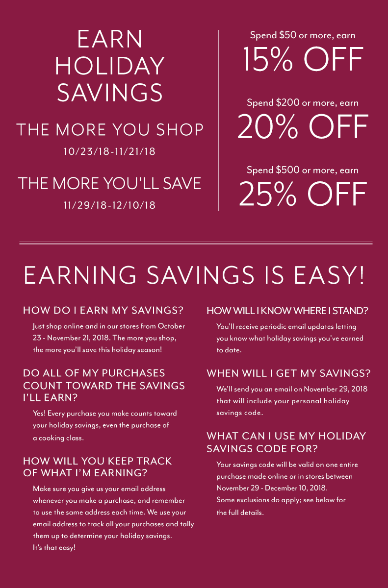 EARN HOLIDAY SAVINGS: The more you shop 10/23/18 - 11/21/18 the more you'll save 11/29/18 to 12/10/18. EARN HOLIDAY SAVINGS: Limit one savings code per customer. One-time use on a purchase November 29 - December 10, 2018 only. Savings code must be presented at time of redemption. Cannot be combined with any other offers, discounts or coupons. Not redeemable for cash. Holiday Savings redemption excludes gift cards, prior purchases, gift-wrap, shipping, in-store and online cooking classes. Excludes products shipped directly from the vendor. The following brands have chosen not to participate in the savings redemption portion of this promotion: Bob Kramer by J.A. Henckels, Breville (non Nespresso), Coravin, Demeyere, Emile Henry, Global, Instant Pot, Joule by ChefSteps, Jura, KitchenAid Pro Line, Le Creuset, Mauviel, Miyabi, Riedel, Scanpan, Shun, Staub, Technivorm, Thermapen, Vitamix, Wolf Gourmet, Wüsthof and Zwilling J.A. Henckels. Brand exclusions subject to change. Purchases of these brands are included in eligible earnings. Qualifying orders over $59 will automatically receive free shipping.