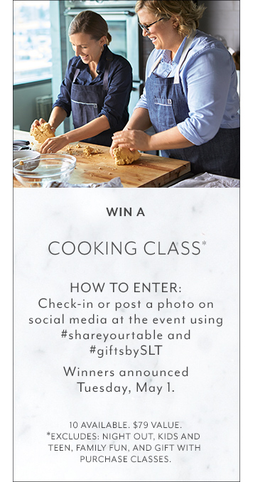 Win a Cooking Class* How to enter: Check-in or post a photo on social media at the event using hashtag share your table and hashtag gifts by S.L.T., Winners announced Tuesday May first. Ten available. Seventy nine dollar value. *Excludes: Night out, Kids And Teen, Family Fun, and Gift with Purchase classes