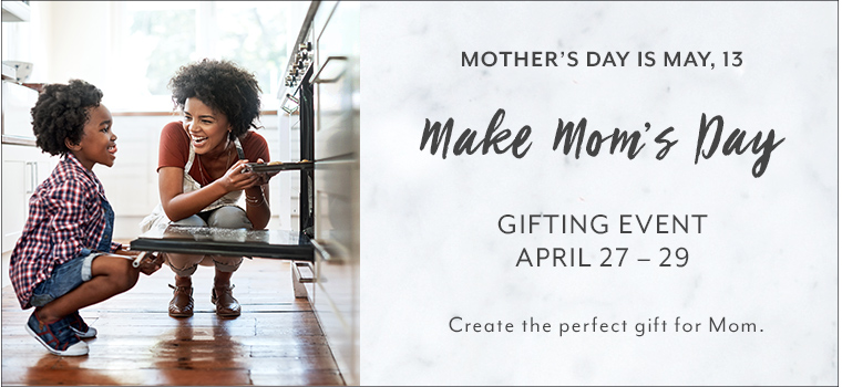Mother's Day is May thirteenth. Make Mom's Day. Gift event April twenty seventh through the twenty ninth. Create the perfect gift for Mom.